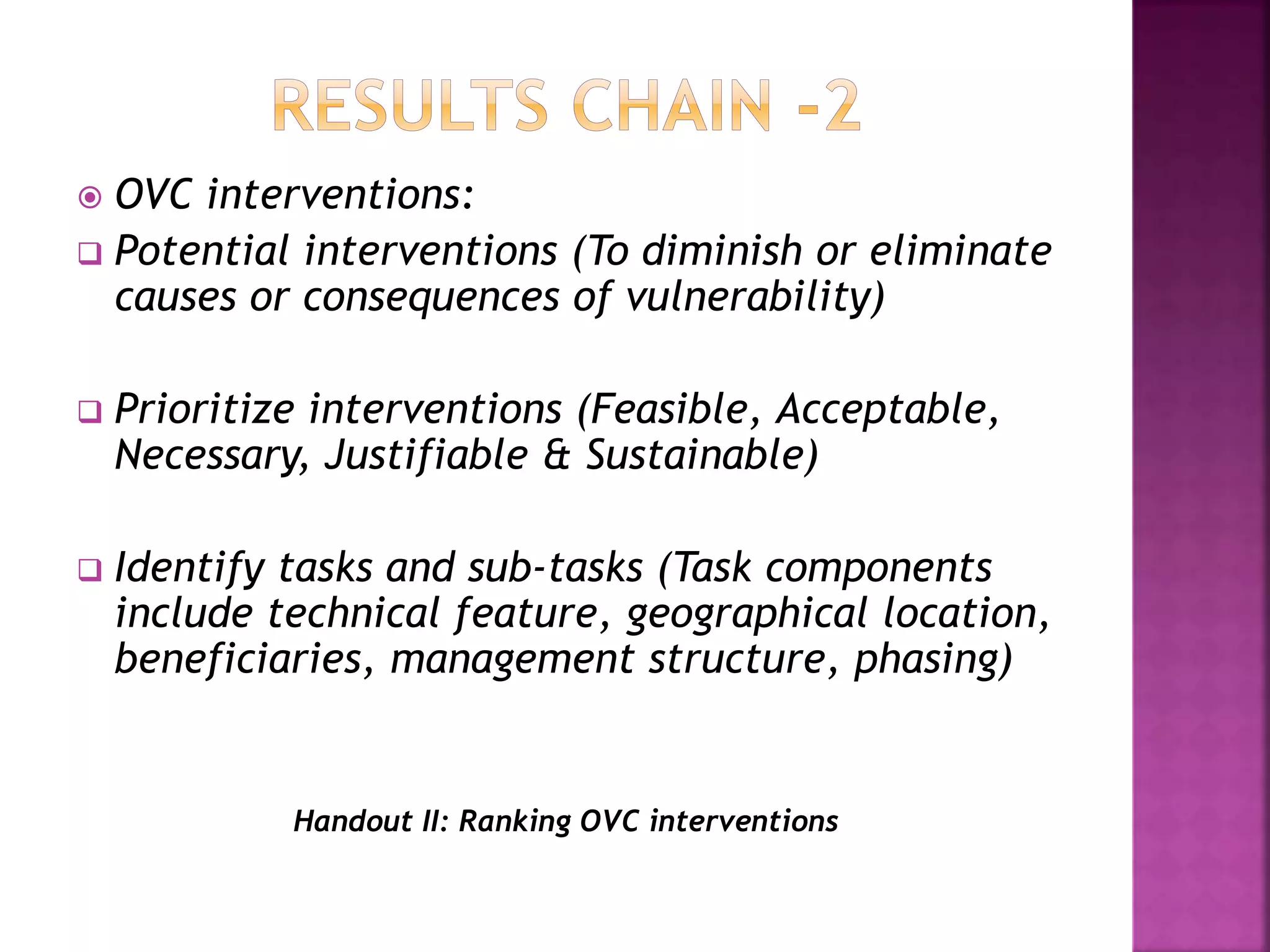  OVC interventions:
 Potential interventions (To diminish or eliminate
causes or consequences of vulnerability)
 Prioritize interventions (Feasible, Acceptable,
Necessary, Justifiable & Sustainable)
 Identify tasks and sub-tasks (Task components
include technical feature, geographical location,
beneficiaries, management structure, phasing)
Handout II: Ranking OVC interventions
 
