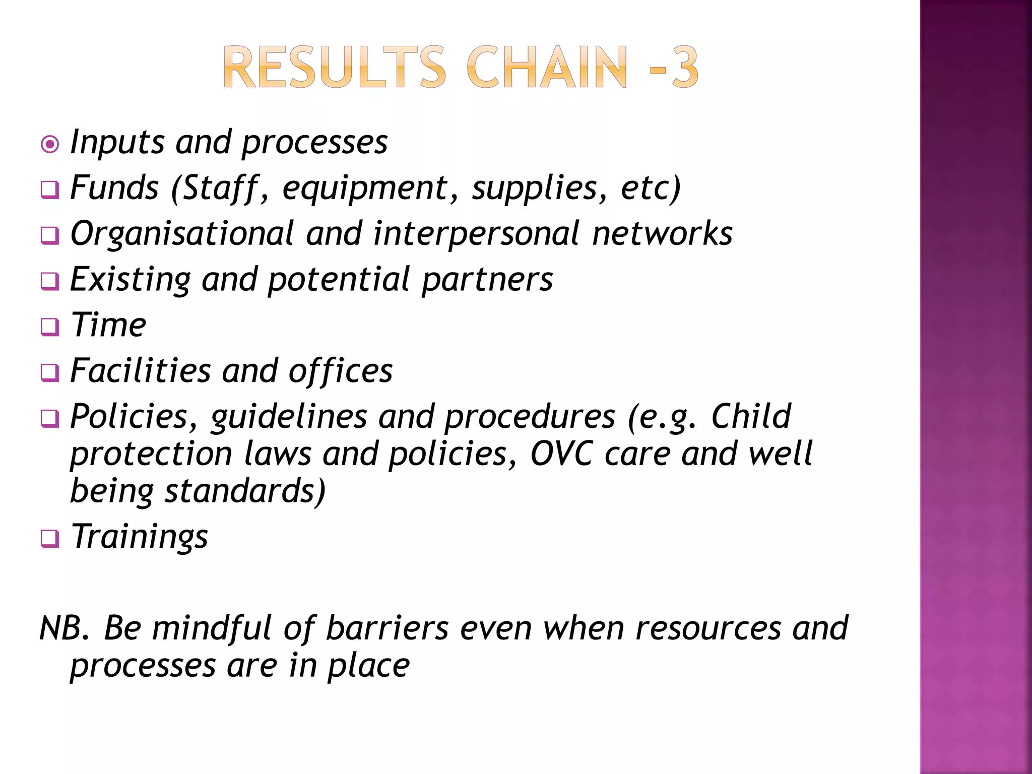  Inputs and processes
 Funds (Staff, equipment, supplies, etc)
 Organisational and interpersonal networks
 Existing and potential partners
 Time
 Facilities and offices
 Policies, guidelines and procedures (e.g. Child
protection laws and policies, OVC care and well
being standards)
 Trainings
NB. Be mindful of barriers even when resources and
processes are in place
 