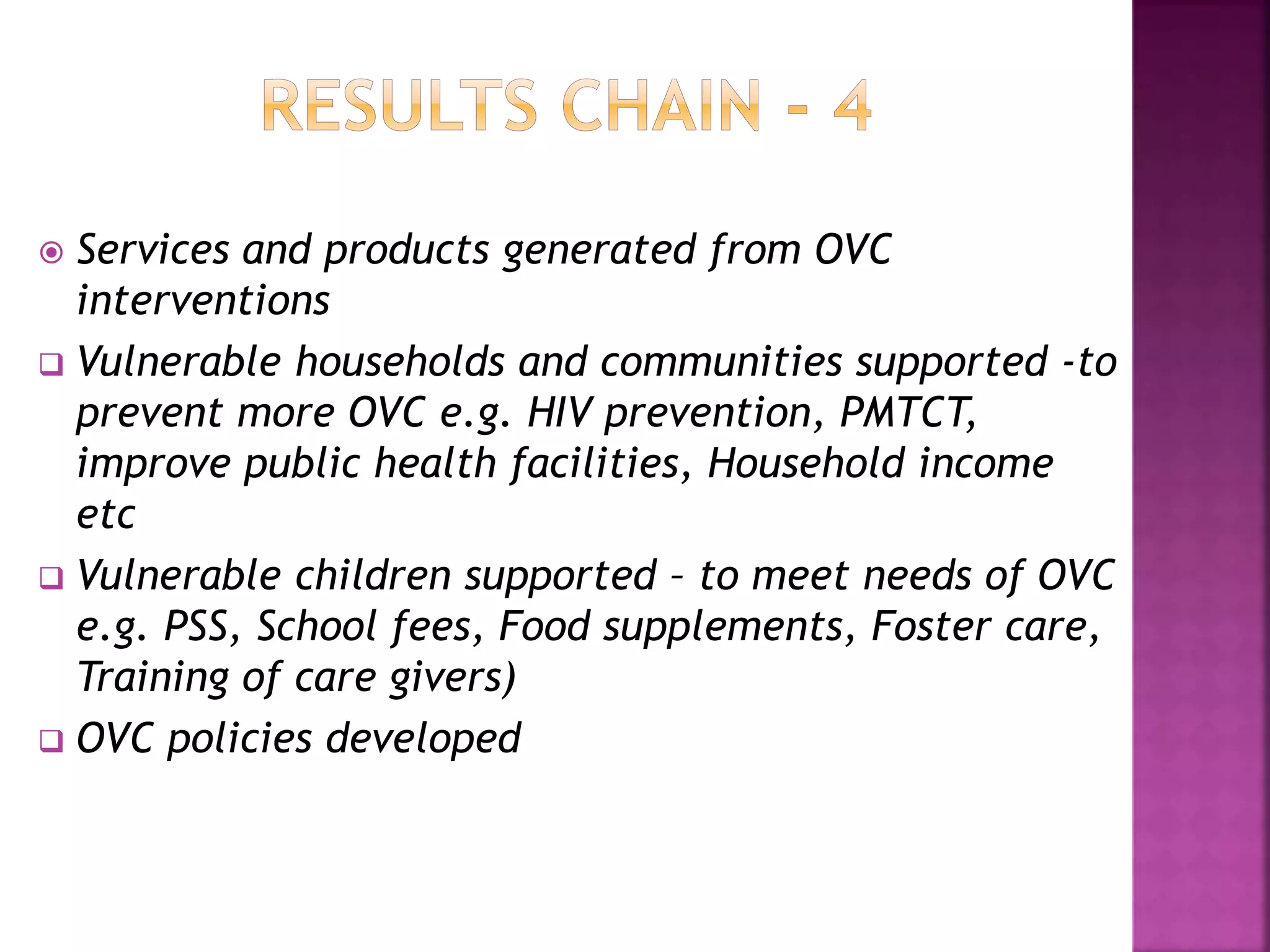  Services and products generated from OVC
interventions
 Vulnerable households and communities supported -to
prevent more OVC e.g. HIV prevention, PMTCT,
improve public health facilities, Household income
etc
 Vulnerable children supported – to meet needs of OVC
e.g. PSS, School fees, Food supplements, Foster care,
Training of care givers)
 OVC policies developed
 