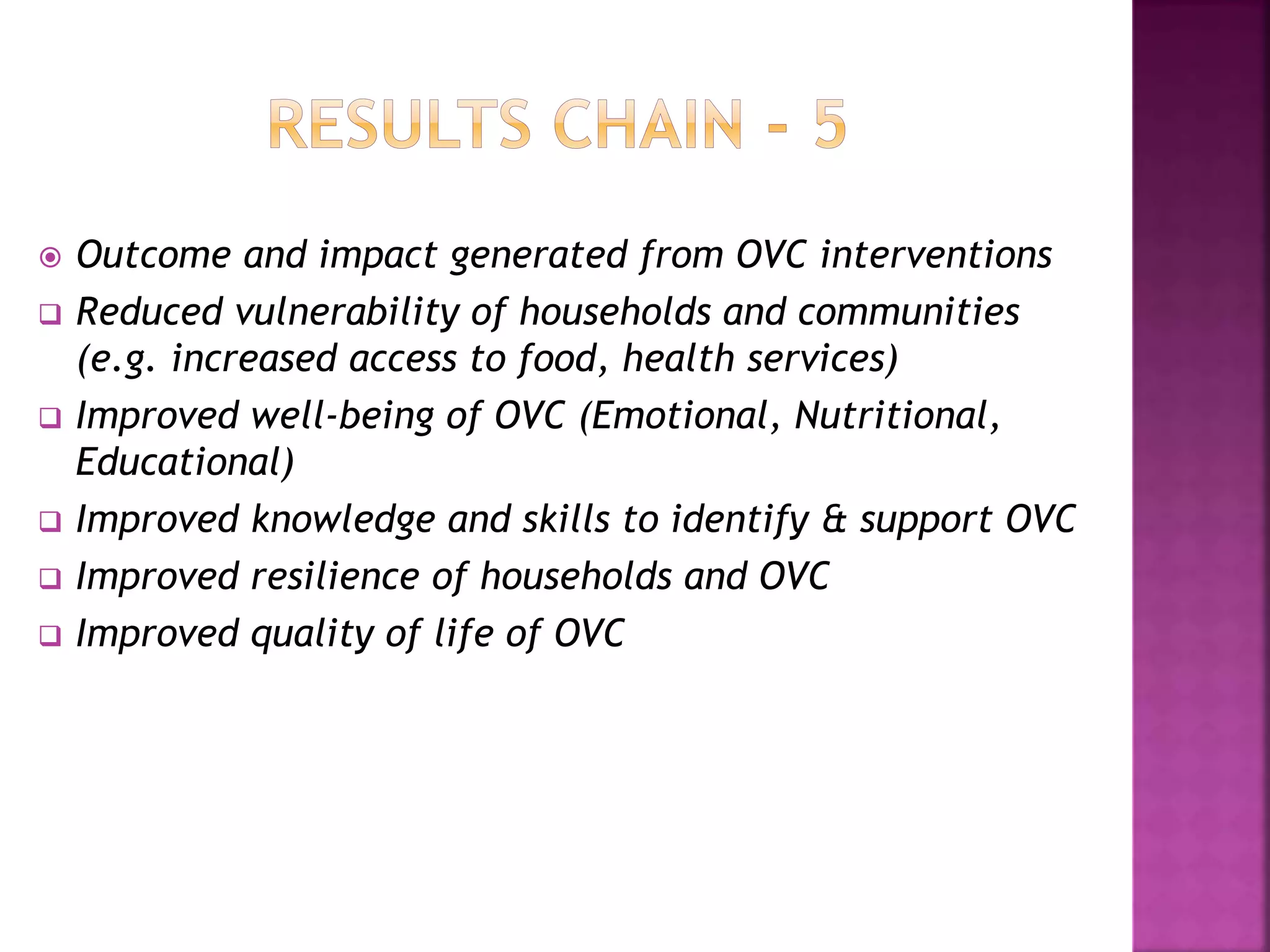  Outcome and impact generated from OVC interventions
 Reduced vulnerability of households and communities
(e.g. increased access to food, health services)
 Improved well-being of OVC (Emotional, Nutritional,
Educational)
 Improved knowledge and skills to identify & support OVC
 Improved resilience of households and OVC
 Improved quality of life of OVC
 