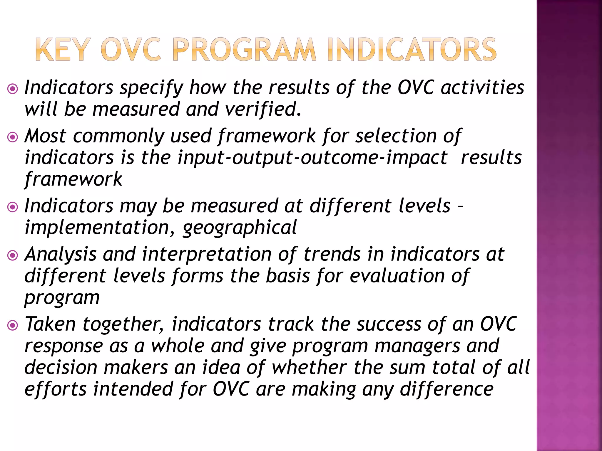  Indicators specify how the results of the OVC activities
will be measured and verified.
 Most commonly used framework for selection of
indicators is the input-output-outcome-impact results
framework
 Indicators may be measured at different levels –
implementation, geographical
 Analysis and interpretation of trends in indicators at
different levels forms the basis for evaluation of
program
 Taken together, indicators track the success of an OVC
response as a whole and give program managers and
decision makers an idea of whether the sum total of all
efforts intended for OVC are making any difference
 