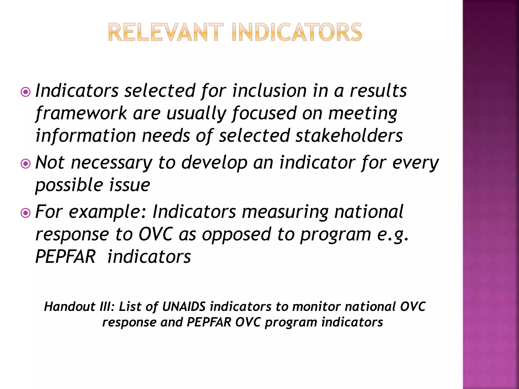  Indicators selected for inclusion in a results
framework are usually focused on meeting
information needs of selected stakeholders
 Not necessary to develop an indicator for every
possible issue
 For example: Indicators measuring national
response to OVC as opposed to program e.g.
PEPFAR indicators
Handout III: List of UNAIDS indicators to monitor national OVC
response and PEPFAR OVC program indicators
 