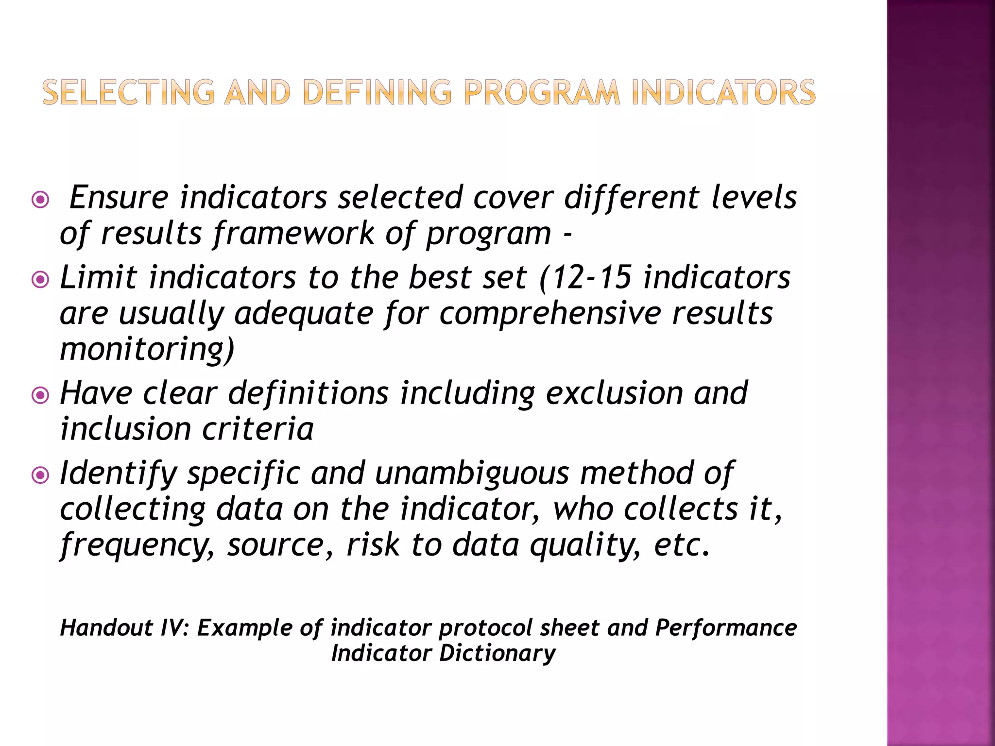  Ensure indicators selected cover different levels
of results framework of program -
 Limit indicators to the best set (12-15 indicators
are usually adequate for comprehensive results
monitoring)
 Have clear definitions including exclusion and
inclusion criteria
 Identify specific and unambiguous method of
collecting data on the indicator, who collects it,
frequency, source, risk to data quality, etc.
Handout IV: Example of indicator protocol sheet and Performance
Indicator Dictionary
 