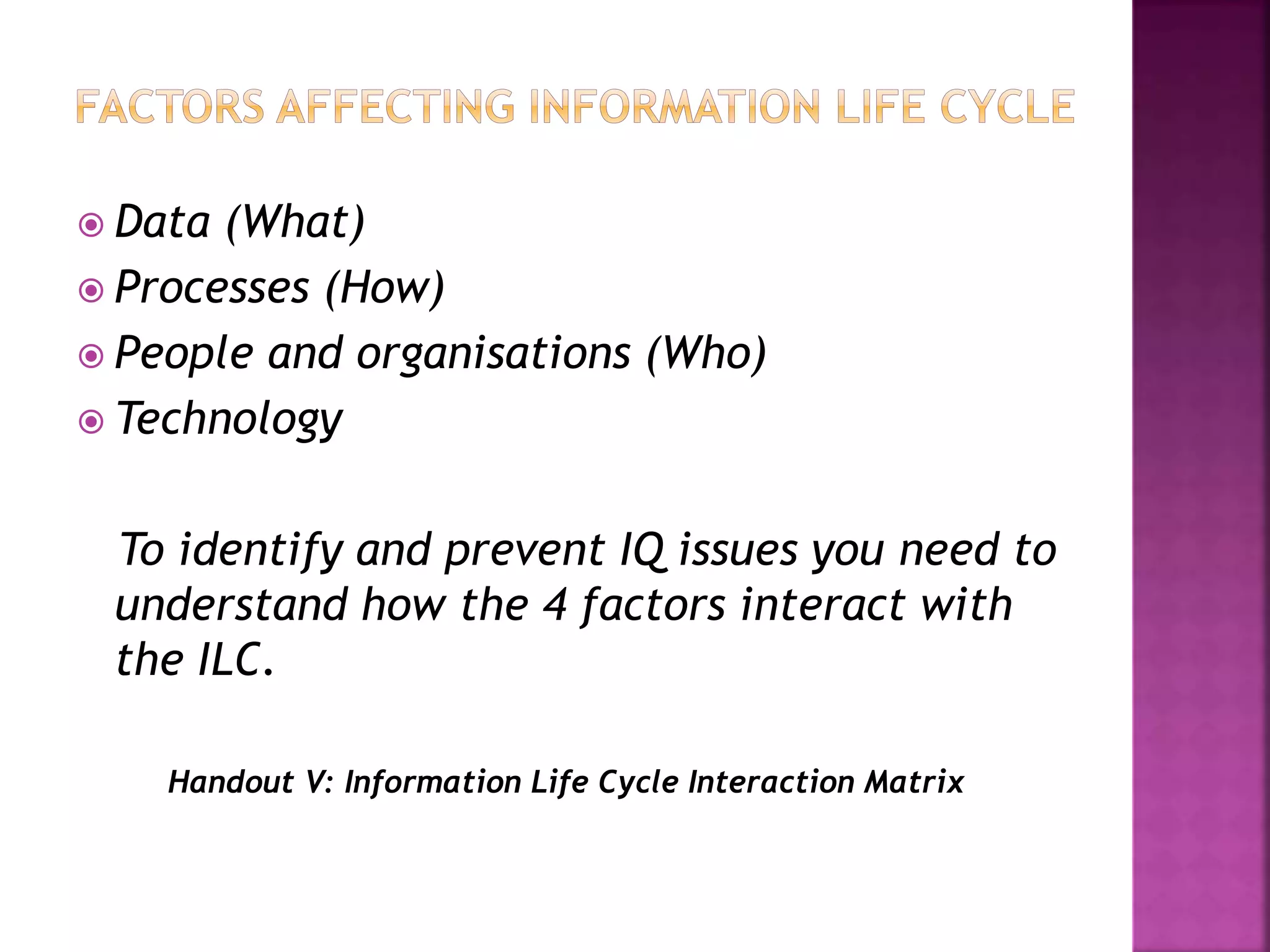  Data (What)
 Processes (How)
 People and organisations (Who)
 Technology
To identify and prevent IQ issues you need to
understand how the 4 factors interact with
the ILC.
Handout V: Information Life Cycle Interaction Matrix
 