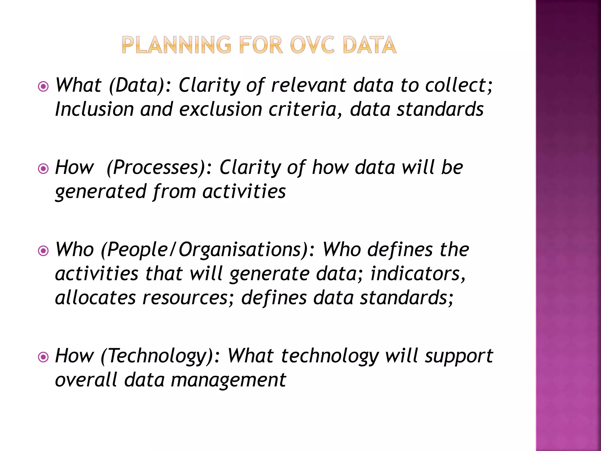  What (Data): Clarity of relevant data to collect;
Inclusion and exclusion criteria, data standards
 How (Processes): Clarity of how data will be
generated from activities
 Who (People/Organisations): Who defines the
activities that will generate data; indicators,
allocates resources; defines data standards;
 How (Technology): What technology will support
overall data management
 