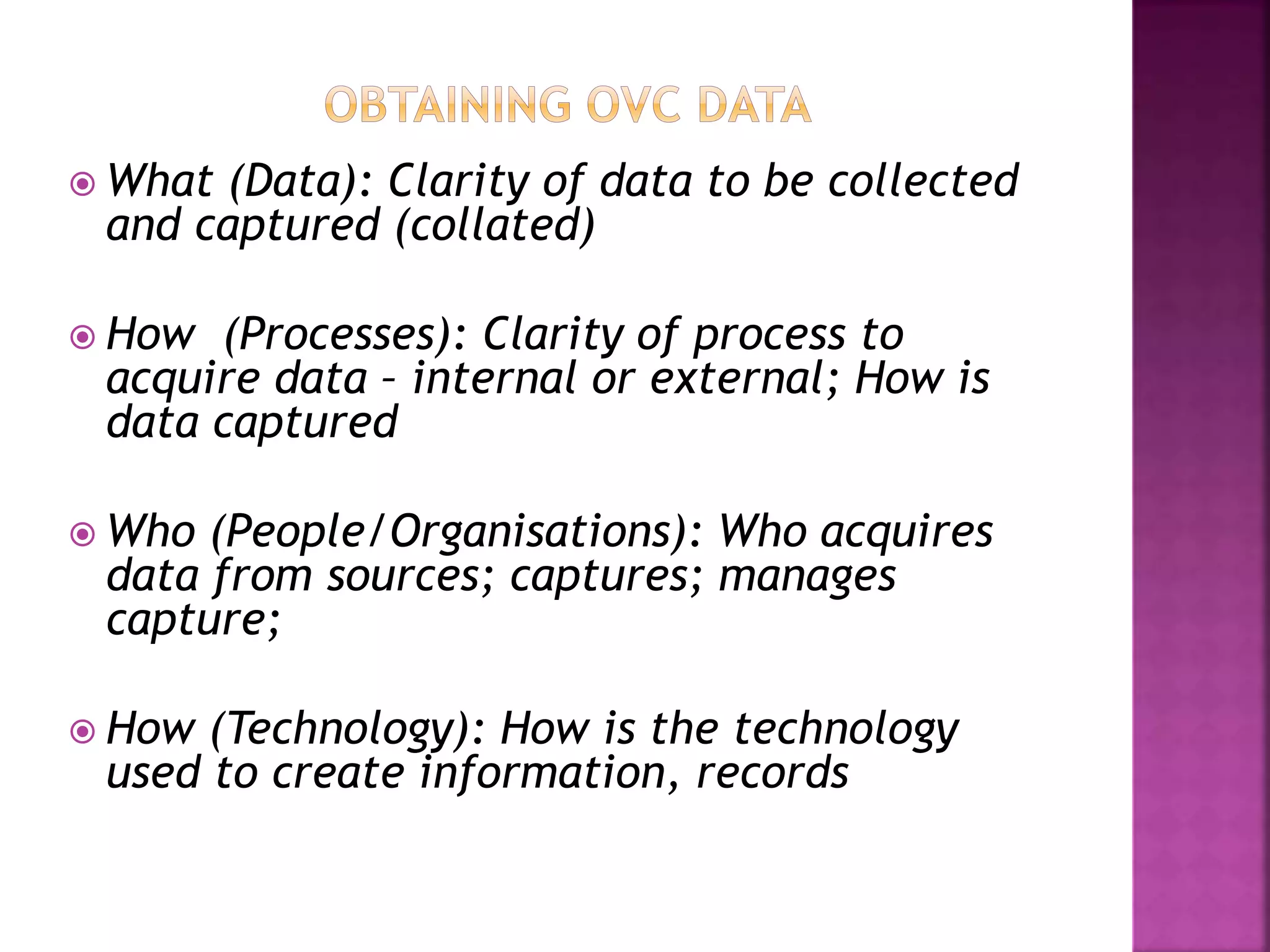  What (Data): Clarity of data to be collected
and captured (collated)
 How (Processes): Clarity of process to
acquire data – internal or external; How is
data captured
 Who (People/Organisations): Who acquires
data from sources; captures; manages
capture;
 How (Technology): How is the technology
used to create information, records
 