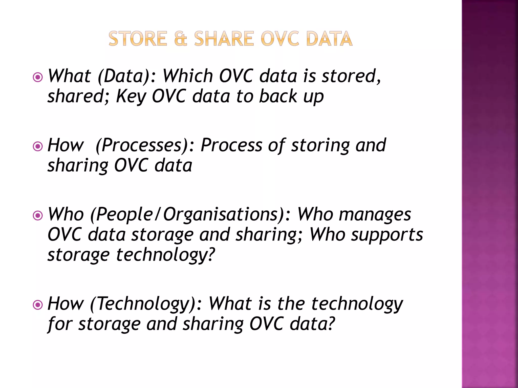  What (Data): Which OVC data is stored,
shared; Key OVC data to back up
 How (Processes): Process of storing and
sharing OVC data
 Who (People/Organisations): Who manages
OVC data storage and sharing; Who supports
storage technology?
 How (Technology): What is the technology
for storage and sharing OVC data?
 