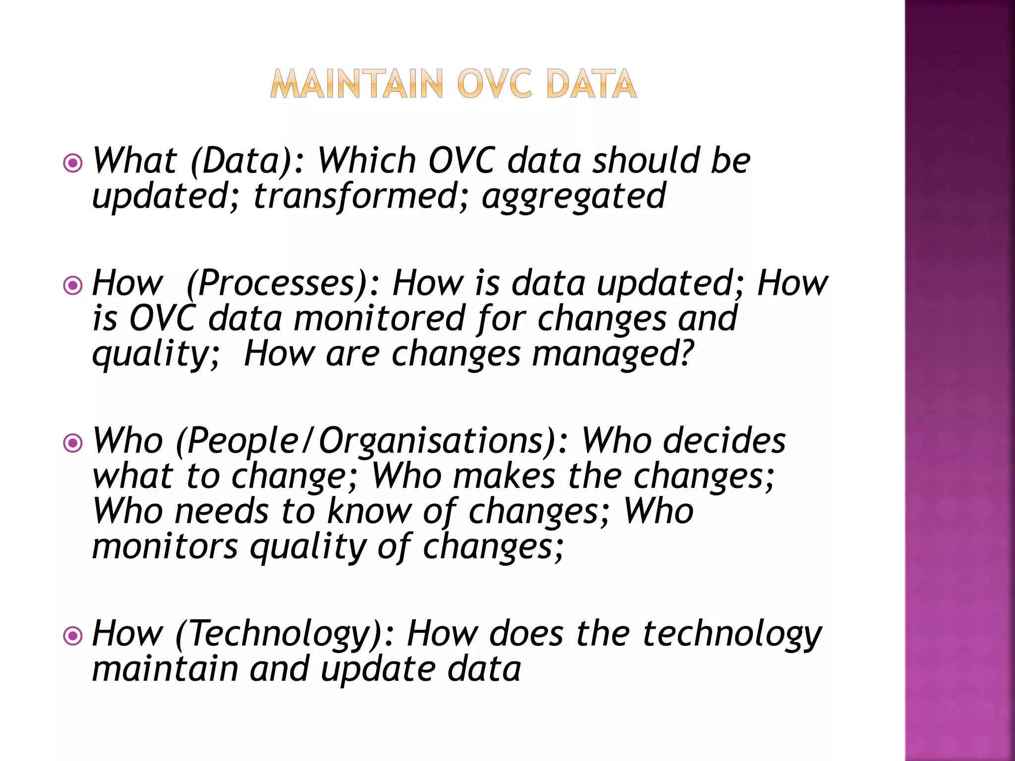  What (Data): Which OVC data should be
updated; transformed; aggregated
 How (Processes): How is data updated; How
is OVC data monitored for changes and
quality; How are changes managed?
 Who (People/Organisations): Who decides
what to change; Who makes the changes;
Who needs to know of changes; Who
monitors quality of changes;
 How (Technology): How does the technology
maintain and update data
 