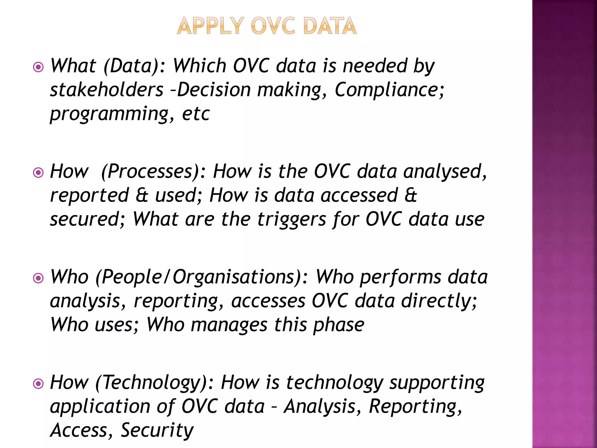  What (Data): Which OVC data is needed by
stakeholders –Decision making, Compliance;
programming, etc
 How (Processes): How is the OVC data analysed,
reported & used; How is data accessed &
secured; What are the triggers for OVC data use
 Who (People/Organisations): Who performs data
analysis, reporting, accesses OVC data directly;
Who uses; Who manages this phase
 How (Technology): How is technology supporting
application of OVC data – Analysis, Reporting,
Access, Security
 