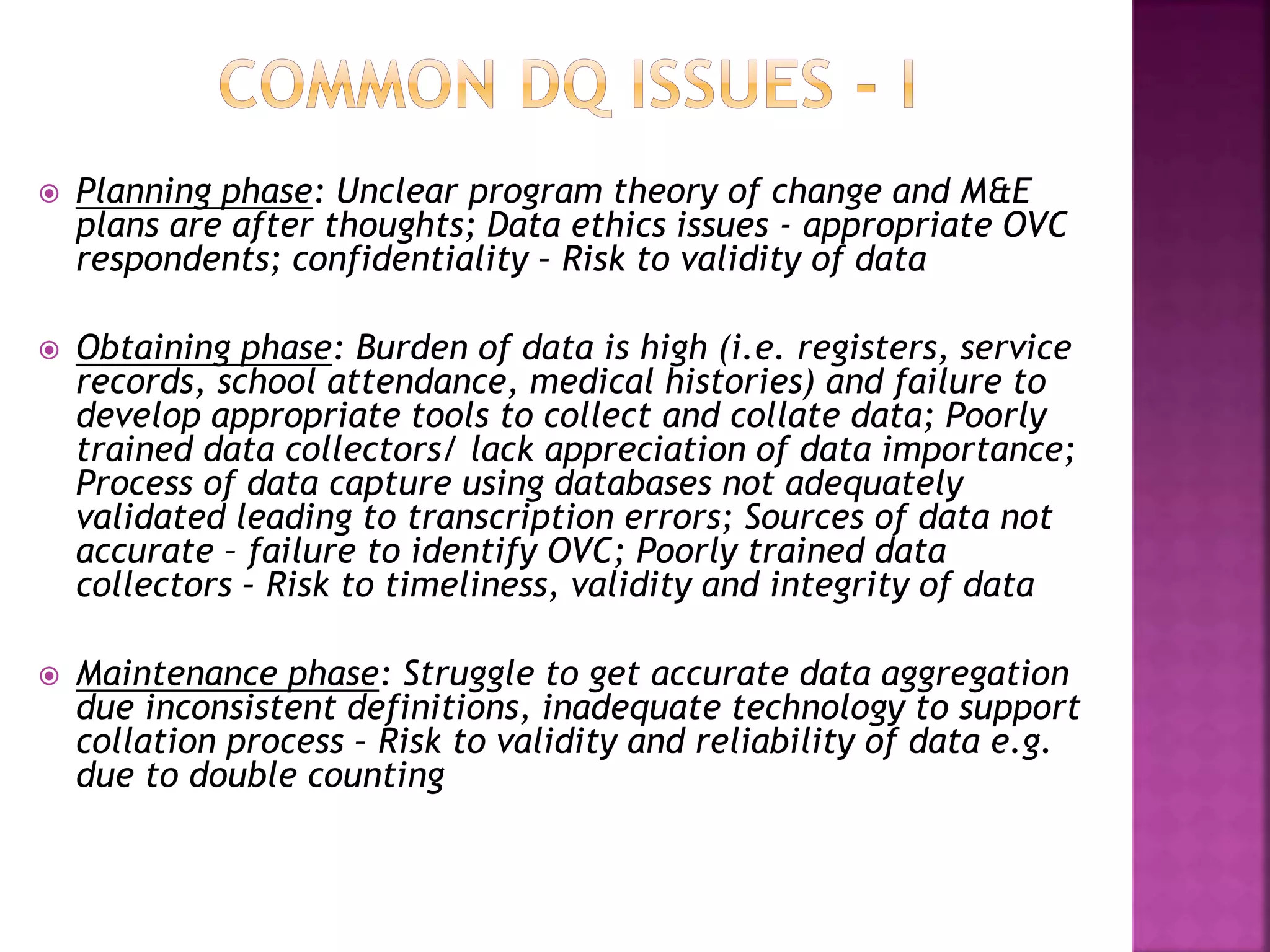  Planning phase: Unclear program theory of change and M&E
plans are after thoughts; Data ethics issues - appropriate OVC
respondents; confidentiality – Risk to validity of data
 Obtaining phase: Burden of data is high (i.e. registers, service
records, school attendance, medical histories) and failure to
develop appropriate tools to collect and collate data; Poorly
trained data collectors/ lack appreciation of data importance;
Process of data capture using databases not adequately
validated leading to transcription errors; Sources of data not
accurate – failure to identify OVC; Poorly trained data
collectors – Risk to timeliness, validity and integrity of data
 Maintenance phase: Struggle to get accurate data aggregation
due inconsistent definitions, inadequate technology to support
collation process – Risk to validity and reliability of data e.g.
due to double counting
 