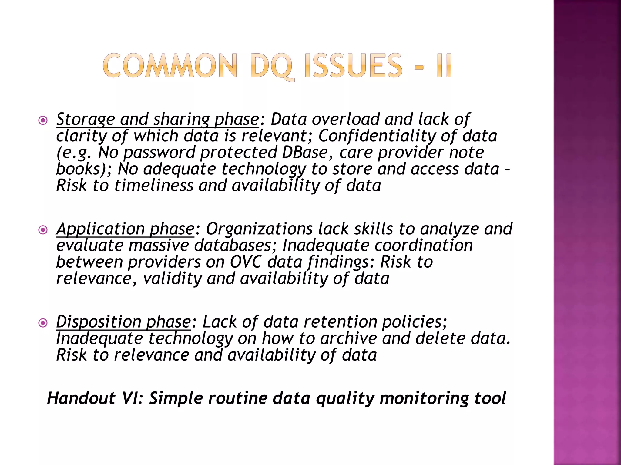  Storage and sharing phase: Data overload and lack of
clarity of which data is relevant; Confidentiality of data
(e.g. No password protected DBase, care provider note
books); No adequate technology to store and access data –
Risk to timeliness and availability of data
 Application phase: Organizations lack skills to analyze and
evaluate massive databases; Inadequate coordination
between providers on OVC data findings: Risk to
relevance, validity and availability of data
 Disposition phase: Lack of data retention policies;
Inadequate technology on how to archive and delete data.
Risk to relevance and availability of data
Handout VI: Simple routine data quality monitoring tool
 