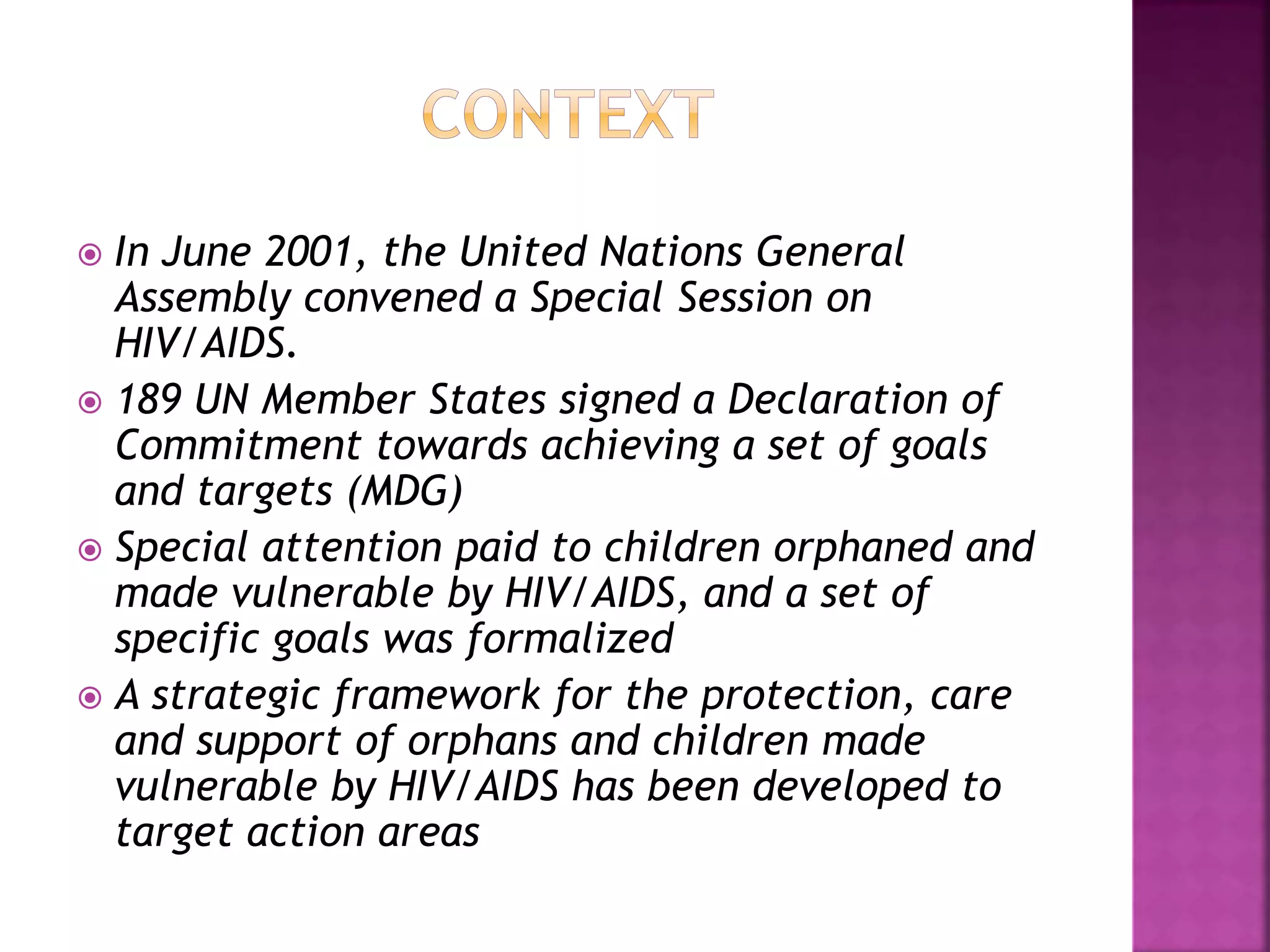  In June 2001, the United Nations General
Assembly convened a Special Session on
HIV/AIDS.
 189 UN Member States signed a Declaration of
Commitment towards achieving a set of goals
and targets (MDG)
 Special attention paid to children orphaned and
made vulnerable by HIV/AIDS, and a set of
specific goals was formalized
 A strategic framework for the protection, care
and support of orphans and children made
vulnerable by HIV/AIDS has been developed to
target action areas
 