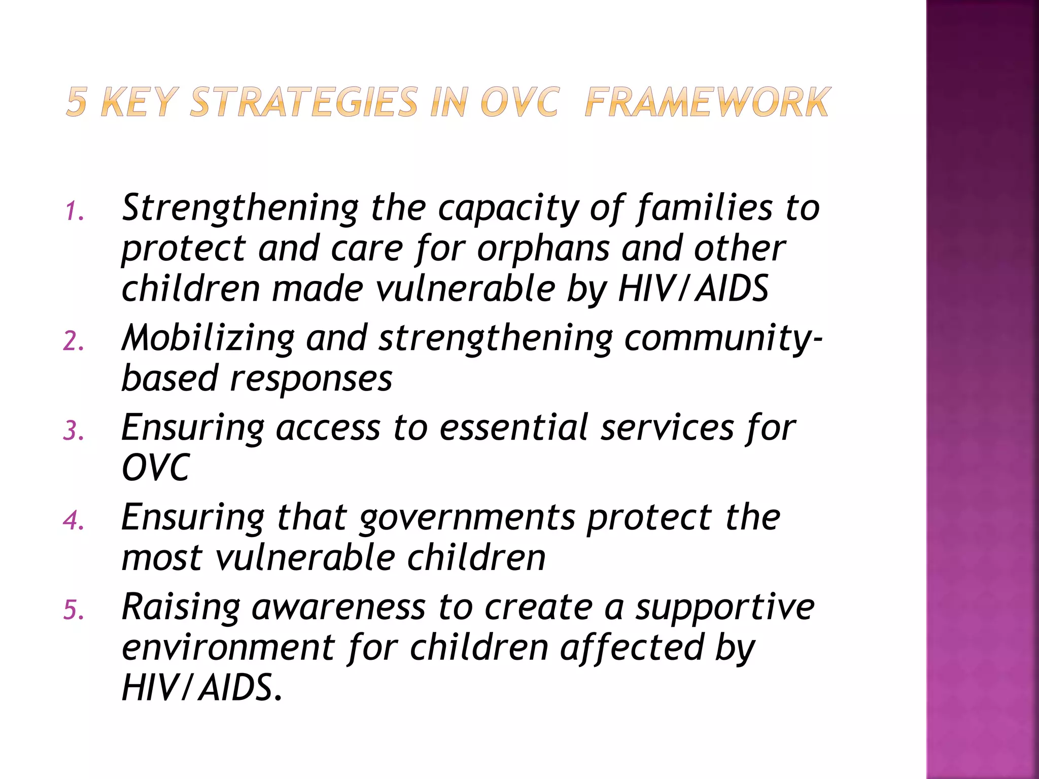 1. Strengthening the capacity of families to
protect and care for orphans and other
children made vulnerable by HIV/AIDS
2. Mobilizing and strengthening community-
based responses
3. Ensuring access to essential services for
OVC
4. Ensuring that governments protect the
most vulnerable children
5. Raising awareness to create a supportive
environment for children affected by
HIV/AIDS.
 