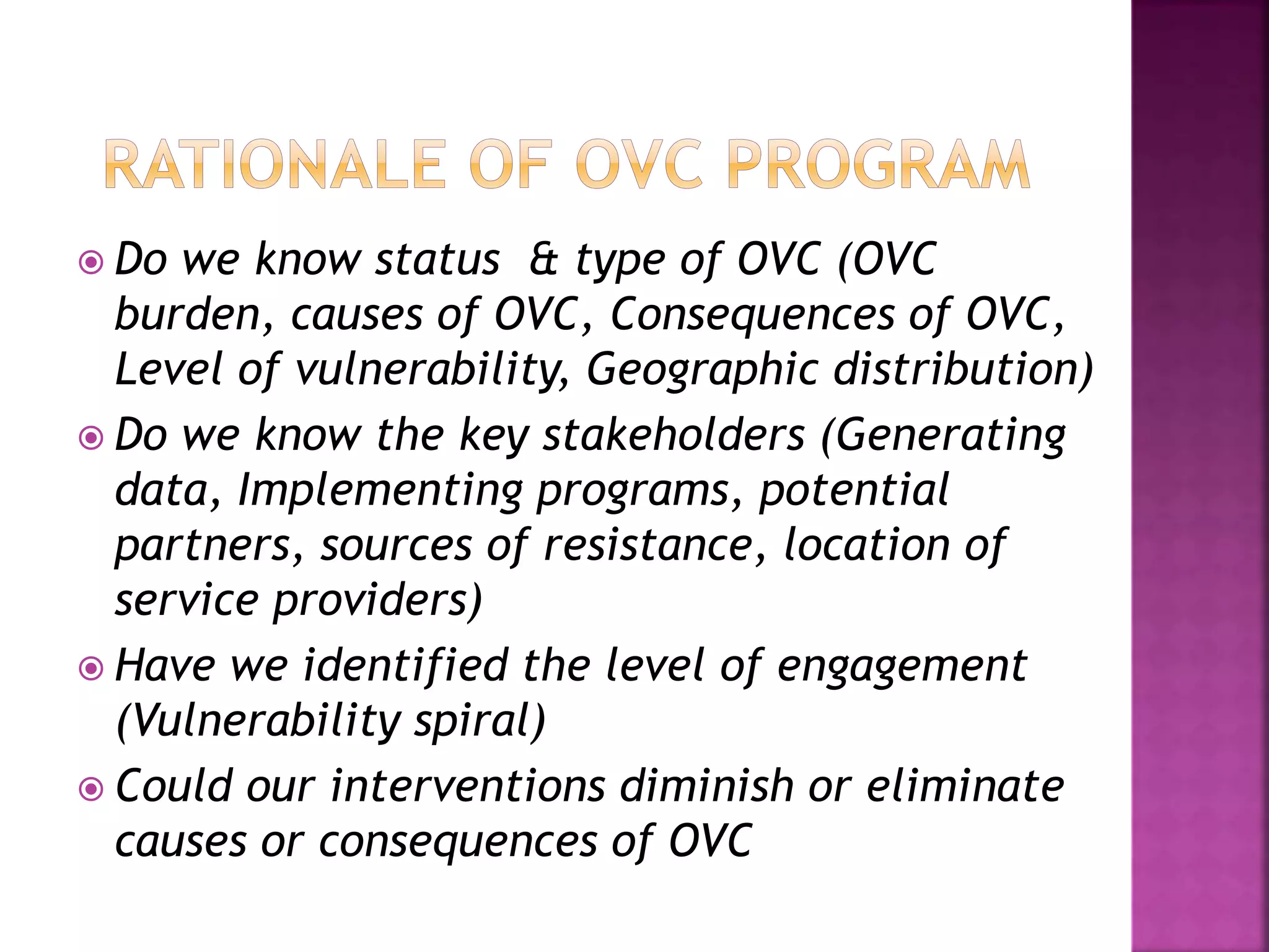  Do we know status & type of OVC (OVC
burden, causes of OVC, Consequences of OVC,
Level of vulnerability, Geographic distribution)
 Do we know the key stakeholders (Generating
data, Implementing programs, potential
partners, sources of resistance, location of
service providers)
 Have we identified the level of engagement
(Vulnerability spiral)
 Could our interventions diminish or eliminate
causes or consequences of OVC
 