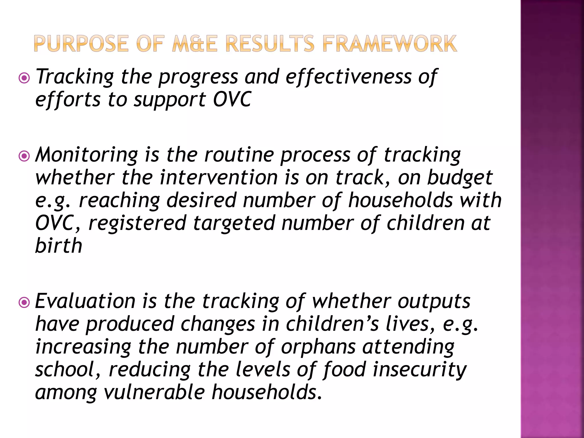  Tracking the progress and effectiveness of
efforts to support OVC
 Monitoring is the routine process of tracking
whether the intervention is on track, on budget
e.g. reaching desired number of households with
OVC, registered targeted number of children at
birth
 Evaluation is the tracking of whether outputs
have produced changes in children’s lives, e.g.
increasing the number of orphans attending
school, reducing the levels of food insecurity
among vulnerable households.
 