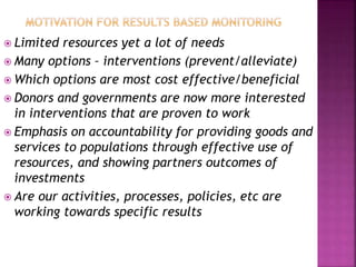  Limited resources yet a lot of needs
 Many options – interventions (prevent/alleviate)
 Which options are most cost effective/beneficial
 Donors and governments are now more interested
in interventions that are proven to work
 Emphasis on accountability for providing goods and
services to populations through effective use of
resources, and showing partners outcomes of
investments
 Are our activities, processes, policies, etc are
working towards specific results
 