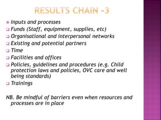  Inputs and processes
 Funds (Staff, equipment, supplies, etc)
 Organisational and interpersonal networks
 Existing and potential partners
 Time
 Facilities and offices
 Policies, guidelines and procedures (e.g. Child
protection laws and policies, OVC care and well
being standards)
 Trainings
NB. Be mindful of barriers even when resources and
processes are in place
 