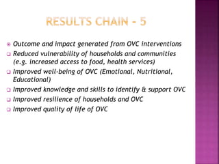  Outcome and impact generated from OVC interventions
 Reduced vulnerability of households and communities
(e.g. increased access to food, health services)
 Improved well-being of OVC (Emotional, Nutritional,
Educational)
 Improved knowledge and skills to identify & support OVC
 Improved resilience of households and OVC
 Improved quality of life of OVC
 