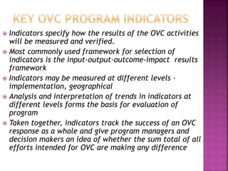  Indicators specify how the results of the OVC activities
will be measured and verified.
 Most commonly used framework for selection of
indicators is the input-output-outcome-impact results
framework
 Indicators may be measured at different levels –
implementation, geographical
 Analysis and interpretation of trends in indicators at
different levels forms the basis for evaluation of
program
 Taken together, indicators track the success of an OVC
response as a whole and give program managers and
decision makers an idea of whether the sum total of all
efforts intended for OVC are making any difference
 