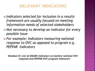  Indicators selected for inclusion in a results
framework are usually focused on meeting
information needs of selected stakeholders
 Not necessary to develop an indicator for every
possible issue
 For example: Indicators measuring national
response to OVC as opposed to program e.g.
PEPFAR indicators
Handout III: List of UNAIDS indicators to monitor national OVC
response and PEPFAR OVC program indicators
 