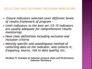  Ensure indicators selected cover different levels
of results framework of program -
 Limit indicators to the best set (12-15 indicators
are usually adequate for comprehensive results
monitoring)
 Have clear definitions including exclusion and
inclusion criteria
 Identify specific and unambiguous method of
collecting data on the indicator, who collects it,
frequency, source, risk to data quality, etc.
Handout IV: Example of indicator protocol sheet and Performance
Indicator Dictionary
 