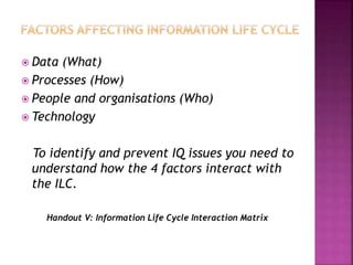  Data (What)
 Processes (How)
 People and organisations (Who)
 Technology
To identify and prevent IQ issues you need to
understand how the 4 factors interact with
the ILC.
Handout V: Information Life Cycle Interaction Matrix
 