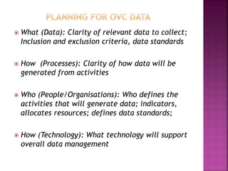  What (Data): Clarity of relevant data to collect;
Inclusion and exclusion criteria, data standards
 How (Processes): Clarity of how data will be
generated from activities
 Who (People/Organisations): Who defines the
activities that will generate data; indicators,
allocates resources; defines data standards;
 How (Technology): What technology will support
overall data management
 