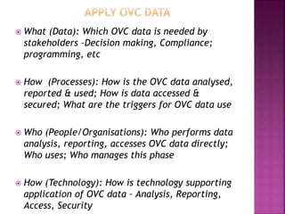  What (Data): Which OVC data is needed by
stakeholders –Decision making, Compliance;
programming, etc
 How (Processes): How is the OVC data analysed,
reported & used; How is data accessed &
secured; What are the triggers for OVC data use
 Who (People/Organisations): Who performs data
analysis, reporting, accesses OVC data directly;
Who uses; Who manages this phase
 How (Technology): How is technology supporting
application of OVC data – Analysis, Reporting,
Access, Security
 