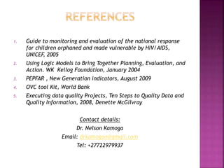 1. Guide to monitoring and evaluation of the national response
for children orphaned and made vulnerable by HIV/AIDS,
UNICEF, 2005
2. Using Logic Models to Bring Together Planning, Evaluation, and
Action. WK Kellog Foundation, January 2004
3. PEPFAR , New Generation indicators, August 2009
4. OVC tool Kit, World Bank
5. Executing data quality Projects, Ten Steps to Quality Data and
Quality Information, 2008, Denette McGilvray
Contact details:
Dr. Nelson Kamoga
Email: drkamogan@gmail.com
Tel: +27722979937
 