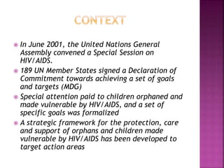  In June 2001, the United Nations General
Assembly convened a Special Session on
HIV/AIDS.
 189 UN Member States signed a Declaration of
Commitment towards achieving a set of goals
and targets (MDG)
 Special attention paid to children orphaned and
made vulnerable by HIV/AIDS, and a set of
specific goals was formalized
 A strategic framework for the protection, care
and support of orphans and children made
vulnerable by HIV/AIDS has been developed to
target action areas
 
