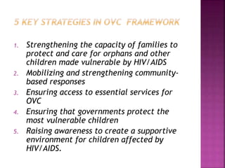 1. Strengthening the capacity of families to
protect and care for orphans and other
children made vulnerable by HIV/AIDS
2. Mobilizing and strengthening community-
based responses
3. Ensuring access to essential services for
OVC
4. Ensuring that governments protect the
most vulnerable children
5. Raising awareness to create a supportive
environment for children affected by
HIV/AIDS.
 