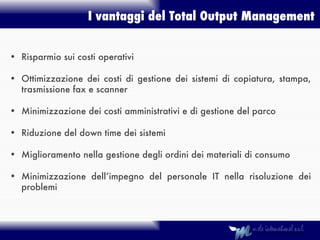I vantaggi del Total Output Management Risparmio sui costi operativi Ottimizzazione dei costi di gestione dei sistemi di copiatura, stampa, trasmissione fax e scanner Minimizzazione dei costi amministrativi e di gestione del parco Riduzione del down time dei sistemi Miglioramento nella gestione degli ordini dei materiali di consumo Minimizzazione dell’impegno del personale IT nella risoluzione dei problemi 