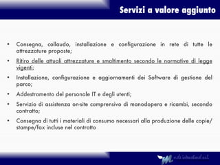Servizi a valore aggiunto Consegna, collaudo, installazione e configurazione in rete di tutte le attrezzature proposte; Ritiro delle attuali attrezzature e smaltimento secondo le normative di legge vigenti ; Installazione, configurazione e aggiornamenti dei Software di gestione del parco; Addestramento del personale IT e degli utenti; Servizio di assistenza on-site comprensivo di manodopera e ricambi, secondo contratto; Consegna di tutti i materiali di consumo necessari alla produzione delle copie/stampe/fax incluse nel contratto 