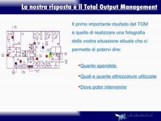 La nostra risposta è il Total Output Management Quanto spendete  Quali e quante attrezzature utilizzate Dove poter intervenire Il primo importante risultato del TOM è quello di realizzare una fotografia della vostra situazione attuale che ci permette di potervi dire: 