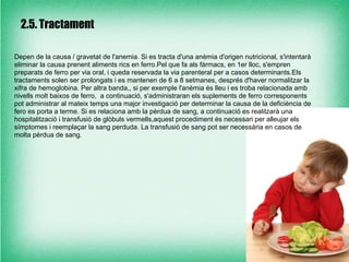 2.5. Tractament

Depen de la causa / gravetat de l'anemia. Si es tracta d'una anèmia d'origen nutricional, s'intentarà
eliminar la causa prenent aliments rics en ferro.Pel que fa als fàrmacs, en 1er lloc, s'empren
preparats de ferro per via oral, i queda reservada la via parenteral per a casos determinants.Els
tractaments solen ser prolongats i es mantenen de 6 a 8 setmanes, després d'haver normalitzar la
xifra de hemoglobina. Per altra banda,, si per exemple l'anèmia és lleu i es troba relacionada amb
nivells molt baixos de ferro, a continuació, s'administraran els suplements de ferro corresponents
pot administrar al mateix temps una major investigació per determinar la causa de la deficiència de
fero es porta a terme. Si es relaciona amb la pèrdua de sang, a continuació es realitzarà una
hospitalització i transfusió de glòbuls vermells,aquest procediment és necessari per alleujar els
símptomes i reemplaçar la sang perduda. La transfusió de sang pot ser necessària en casos de
molta pèrdua de sang.
 
