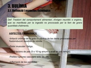 3. BULÍMIA
3.1. Definició i aspectes fisiològics

Def: Trastorn del comportament alimentari, d'origen neuròtic o orgànic,
que es manifesta per la ingestió no provocada per la fam de grans
quantitats d'aliments.


 ASPECTES FISIOLÒGICS

 -Irritació crònica de la gola i/o pèrdua de les dents provocades per
 l'autoinducció repetida de vòmits.

 -Dolor muscular i fatiga.

 -Oscil·lacions de pes (5 o 10 kg amunt o avall en poc temps).

 -Petites ruptures vasculars sota els ulls.

 -Inflamació de les paròtides.
 