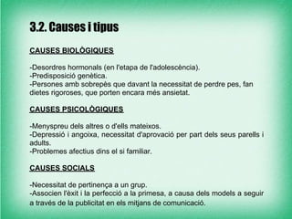 3.2. Causes i tipus
CAUSES BIOLÒGIQUES

-Desordres hormonals (en l'etapa de l'adolescència).
-Predisposició genètica.
-Persones amb sobrepès que davant la necessitat de perdre pes, fan
dietes rigoroses, que porten encara més ansietat.

CAUSES PSICOLÒGIQUES

-Menyspreu dels altres o d'ells mateixos.
-Depressió i angoixa, necessitat d'aprovació per part dels seus parells i
adults.
-Problemes afectius dins el si familiar.

CAUSES SOCIALS

-Necessitat de pertinença a un grup.
-Associen l'èxit i la perfecció a la primesa, a causa dels models a seguir
a través de la publicitat en els mitjans de comunicació.
 