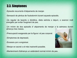 3.3. Símptomes
-Episodis recurrents d'atipaments de menjar.

-Sensació de pèrdua de l'autodomini durant aquests episodis.

-Ús regular de laxants o diürètics, dieta estricta o dejuni, o exercici molt
energètic per evitar l'augment de pes.

-Un mínim de dos episodis d' atipaments de menjar a la setmana durant
almenys tres mesos.

-Preocupació exagerada per la figura i el pes corporal.

-Símptomes de depressió.

-Excessiu por a engreixar.

-Menjar en secret o el més inadvertit possible.

-Manteniment d'almenys un estàndard normal mínim de pes.
 