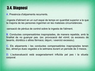 3.4. Diagnosi
A. Presència d'atipaments recurrents.

-ingesta d'aliment en un curt espai de temps en quantitat superior a la que
la majoria de les persones ingeririen en les mateixes circumstàncies.

-sensació de pèrdua de control sobre la ingesta de l'aliment.

B. Conductes compensatòries inapropiades, de manera repetida, amb la
finalitat de no guanyar pes. (ex: provocació del vòmit; ús excessiu de
laxants, diürètics o altres fàrmacs; dejuni, i exercici excessiu).

C. Els atipaments i les conductes compensatòries inapropiades tenen
lloc, almenys dues vegades a la setmana durant un període de 3 mesos.

D. L'autoavaluació està exageradament influïda pel pes i la silueta
corporal.
 