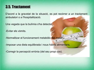 3.5. Tractament
D'acord a la gravetat de la situació, es pot recórrer a un tractament
ambulatori o a l'hospitalització.

Una vegada que la bulímia s'ha detectat:

-Evitar els vòmits.

-Normalitzar el funcionament metabòlic del malalt.

-Imposar una dieta equilibrada i nous hàbits alimentaris.

-Corregir la percepció errònia (del seu propi cos).
 