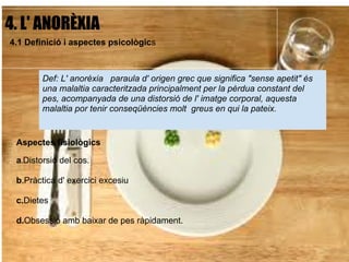4. L' ANORÈXIA
 4.1 Definició i aspectes psicològics
                                  
         Def: L' anorèxia paraula d' origen grec que significa "sense apetit" és
         una malaltia caracteritzada principalment per la pèrdua constant del
         pes, acompanyada de una distorsió de l' imatge corporal, aquesta
         malaltia por tenir conseqüències molt greus en qui la pateix.


  Aspectes fisiològics

  a.Distorsió del cos.

  b.Pràctica d' exercici excesiu

  c.Dietes

  d.Obsessió amb baixar de pes ràpidament.
 