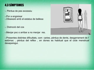 
4.3 SÍMPTOMES
-. Pèrdua de pes excessiu

-.Por a engreixar
-.Obsessió amb el estatus de bellesa


-. Distroció del cos

-.Menjar poc o arribar a no menjar res.

-.Presentes distintes dificultats, com caries, pèrdua de dents, desgarrament de l'
estómac , pèrdua del reflex , en dones es habitual que el cicle menstrual
desaparegui.
 