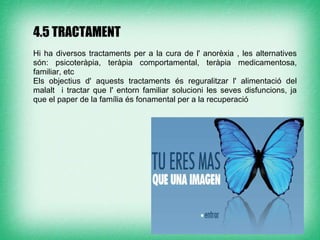 4.5 TRACTAMENT
Hi ha diversos tractaments per a la cura de l' anorèxia , les alternatives
són: psicoteràpia, teràpia comportamental, teràpia medicamentosa,
familiar, etc
Els objectius d' aquests tractaments és reguralitzar l' alimentació del
malalt i tractar que l' entorn familiar solucioni les seves disfuncions, ja
que el paper de la família és fonamental per a la recuperació
 