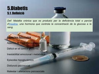 5.Diabetis
5.1. Definició

Def: Malaltia crònica que es produeix per la deficiència total o parcial

d'insulina, una hormona que controla la concentració de la glucosa a la

sang.



Aspectes fisiològics

Aparició de trastorns d'ansietat

Dèficit en el control glucèmic

Inestabilitat emocional i metabòlica

Episodes hipoglucèmics

Disfunció psicosocial

Malestar i alteracions psicosocials
 