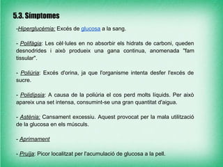 5.3. Símptomes
-Hiperglucèmia: Excés de glucosa a la sang.

- Polifàgia: Les cèl·lules en no absorbir els hidrats de carboni, queden
desnodrides i això produeix una gana continua, anomenada "fam
tissular".

- Poliúria: Excés d'orina, ja que l'organisme intenta desfer l'excés de
sucre.

- Polidípsia: A causa de la poliúria el cos perd molts líquids. Per això
apareix una set intensa, consumint-se una gran quantitat d'aigua.

- Astènia: Cansament excessiu. Aquest provocat per la mala utilització
de la glucosa en els músculs.

- Aprimament

- Pruïja: Picor localitzat per l'acumulació de glucosa a la pell.
 