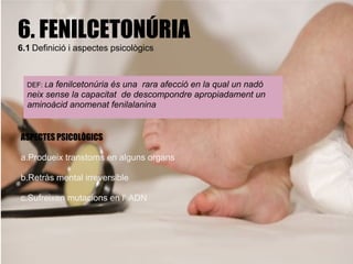 6. FENILCETONÚRIA
6.1 Definició i aspectes psicològics



  DEF: Lafenilcetonúria és una rara afecció en la qual un nadó
  neix sense la capacitat de descompondre apropiadament un
  aminoàcid anomenat fenilalanina


ASPECTES PSICOLÒGICS

a.Produeix transtorns en alguns organs

b.Retràs mental irreversible

c.Sufreixen mutacions en l' ADN
 