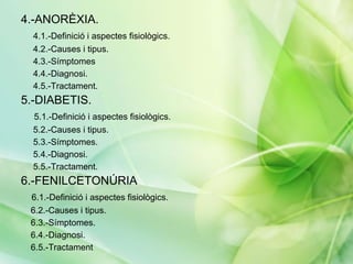 4.-ANORÈXIA.
  4.1.-Definició i aspectes fisiològics.
  4.2.-Causes i tipus.
  4.3.-Símptomes
  4.4.-Diagnosi.
  4.5.-Tractament.
5.-DIABETIS.
  5.1.-Definició i aspectes fisiològics.
  5.2.-Causes i tipus.
  5.3.-Símptomes.
  5.4.-Diagnosi.
  5.5.-Tractament.
6.-FENILCETONÚRIA
 6.1.-Definició i aspectes fisiològics.
 6.2.-Causes i tipus.
 6.3.-Símptomes.
 6.4.-Diagnosi.
 6.5.-Tractament
 