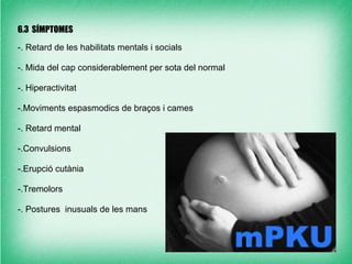 6.3 SÍMPTOMES

-. Retard de les habilitats mentals i socials

-. Mida del cap considerablement per sota del normal

-. Hiperactivitat

-.Moviments espasmodics de braços i cames

-. Retard mental

-.Convulsions

-.Erupció cutània

-.Tremolors

-. Postures inusuals de les mans
 