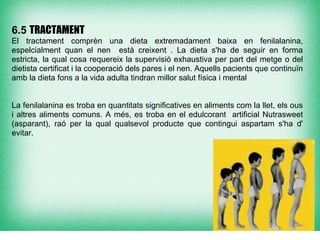 6.5 TRACTAMENT
El tractament comprèn una dieta extremadament baixa en fenilalanina,
espelcialment quan el nen està creixent . La dieta s'ha de seguir en forma
estricta, la qual cosa requereix la supervisió exhaustiva per part del metge o del
dietista certificat i la cooperació dels pares i el nen. Aquells pacients que continuïn
amb la dieta fons a la vida adulta tindran millor salut física i mental


La fenilalanina es troba en quantitats significatives en aliments com la llet, els ous
i altres aliments comuns. A més, es troba en el edulcorant artificial Nutrasweet
(asparant), raó per la qual qualsevol producte que contingui aspartam s'ha d'
evitar.
 