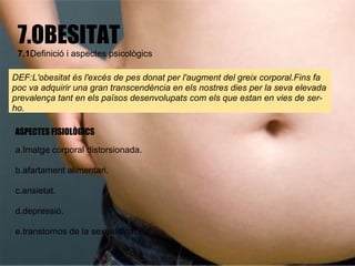 7.OBESITAT
 7.1Definició i aspectes psicològics

DEF:L'obesitat és l'excés de pes donat per l'augment del greix corporal.Fins fa
poc va adquirir una gran transcendència en els nostres dies per la seva elevada
prevalença tant en els països desenvolupats com els que estan en vies de ser-
ho.

ASPECTES FISIOLÒGICS

a.Imatge corporal distorsionada.

b.afartament alimentari.

c.ansietat.

d.depressió.

e.transtornos de la sexualitatat.
 